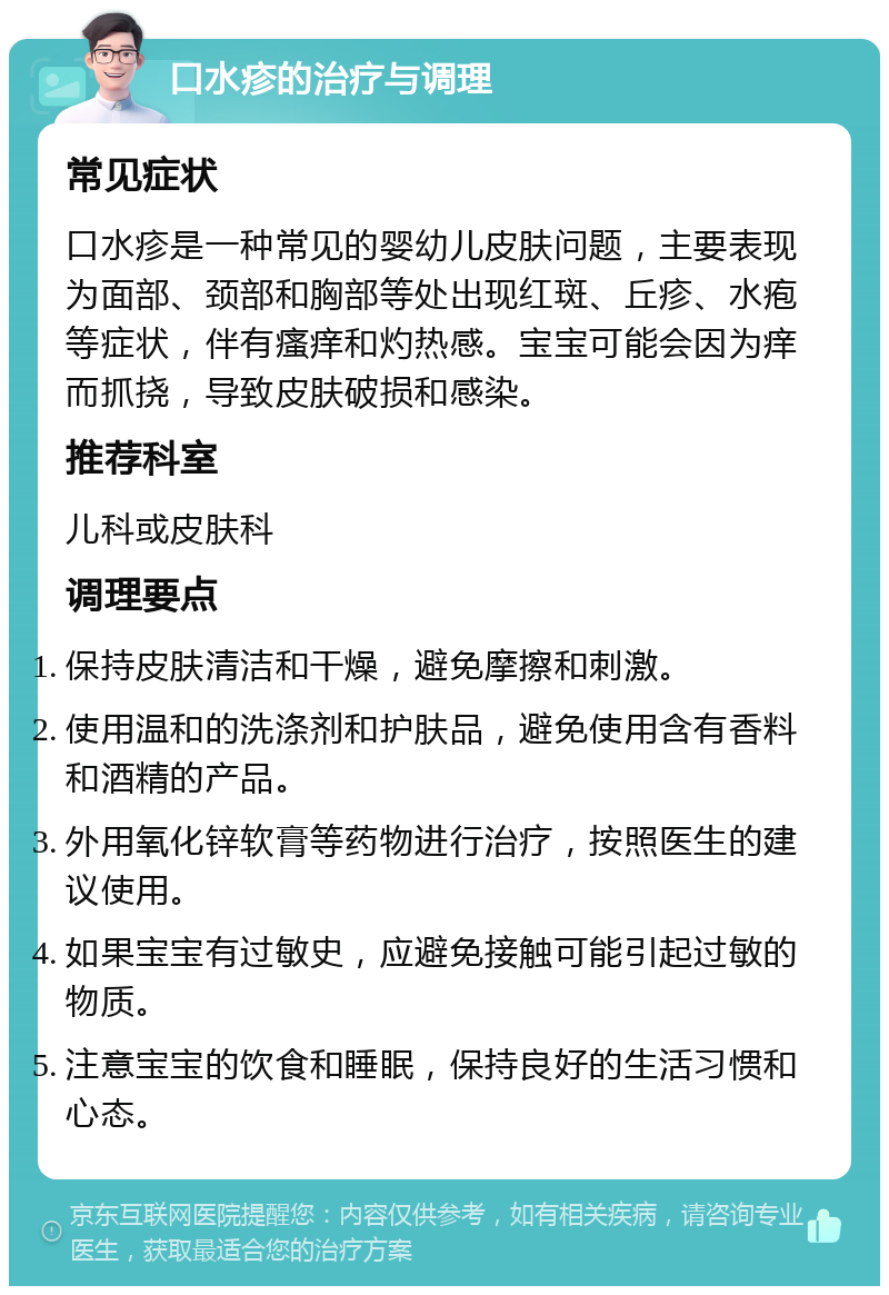 口水疹的治疗与调理 常见症状 口水疹是一种常见的婴幼儿皮肤问题，主要表现为面部、颈部和胸部等处出现红斑、丘疹、水疱等症状，伴有瘙痒和灼热感。宝宝可能会因为痒而抓挠，导致皮肤破损和感染。 推荐科室 儿科或皮肤科 调理要点 保持皮肤清洁和干燥，避免摩擦和刺激。 使用温和的洗涤剂和护肤品，避免使用含有香料和酒精的产品。 外用氧化锌软膏等药物进行治疗，按照医生的建议使用。 如果宝宝有过敏史，应避免接触可能引起过敏的物质。 注意宝宝的饮食和睡眠，保持良好的生活习惯和心态。