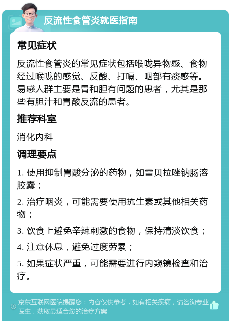 反流性食管炎就医指南 常见症状 反流性食管炎的常见症状包括喉咙异物感、食物经过喉咙的感觉、反酸、打嗝、咽部有痰感等。易感人群主要是胃和胆有问题的患者，尤其是那些有胆汁和胃酸反流的患者。 推荐科室 消化内科 调理要点 1. 使用抑制胃酸分泌的药物，如雷贝拉唑钠肠溶胶囊； 2. 治疗咽炎，可能需要使用抗生素或其他相关药物； 3. 饮食上避免辛辣刺激的食物，保持清淡饮食； 4. 注意休息，避免过度劳累； 5. 如果症状严重，可能需要进行内窥镜检查和治疗。