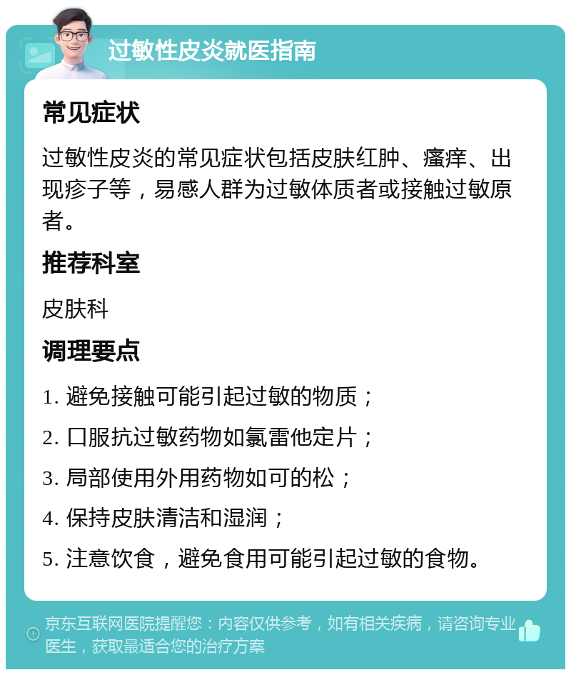 过敏性皮炎就医指南 常见症状 过敏性皮炎的常见症状包括皮肤红肿、瘙痒、出现疹子等，易感人群为过敏体质者或接触过敏原者。 推荐科室 皮肤科 调理要点 1. 避免接触可能引起过敏的物质； 2. 口服抗过敏药物如氯雷他定片； 3. 局部使用外用药物如可的松； 4. 保持皮肤清洁和湿润； 5. 注意饮食，避免食用可能引起过敏的食物。