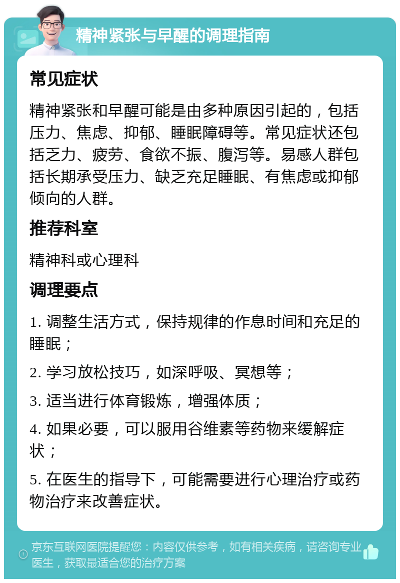 精神紧张与早醒的调理指南 常见症状 精神紧张和早醒可能是由多种原因引起的，包括压力、焦虑、抑郁、睡眠障碍等。常见症状还包括乏力、疲劳、食欲不振、腹泻等。易感人群包括长期承受压力、缺乏充足睡眠、有焦虑或抑郁倾向的人群。 推荐科室 精神科或心理科 调理要点 1. 调整生活方式，保持规律的作息时间和充足的睡眠； 2. 学习放松技巧，如深呼吸、冥想等； 3. 适当进行体育锻炼，增强体质； 4. 如果必要，可以服用谷维素等药物来缓解症状； 5. 在医生的指导下，可能需要进行心理治疗或药物治疗来改善症状。