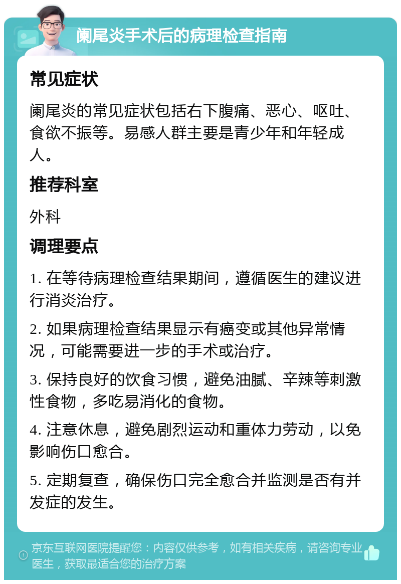 阑尾炎手术后的病理检查指南 常见症状 阑尾炎的常见症状包括右下腹痛、恶心、呕吐、食欲不振等。易感人群主要是青少年和年轻成人。 推荐科室 外科 调理要点 1. 在等待病理检查结果期间，遵循医生的建议进行消炎治疗。 2. 如果病理检查结果显示有癌变或其他异常情况，可能需要进一步的手术或治疗。 3. 保持良好的饮食习惯，避免油腻、辛辣等刺激性食物，多吃易消化的食物。 4. 注意休息，避免剧烈运动和重体力劳动，以免影响伤口愈合。 5. 定期复查，确保伤口完全愈合并监测是否有并发症的发生。