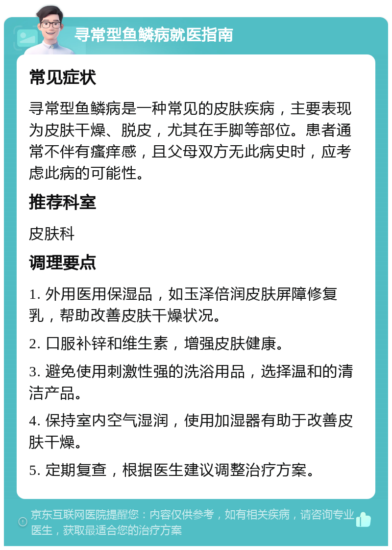 寻常型鱼鳞病就医指南 常见症状 寻常型鱼鳞病是一种常见的皮肤疾病，主要表现为皮肤干燥、脱皮，尤其在手脚等部位。患者通常不伴有瘙痒感，且父母双方无此病史时，应考虑此病的可能性。 推荐科室 皮肤科 调理要点 1. 外用医用保湿品，如玉泽倍润皮肤屏障修复乳，帮助改善皮肤干燥状况。 2. 口服补锌和维生素，增强皮肤健康。 3. 避免使用刺激性强的洗浴用品，选择温和的清洁产品。 4. 保持室内空气湿润，使用加湿器有助于改善皮肤干燥。 5. 定期复查，根据医生建议调整治疗方案。