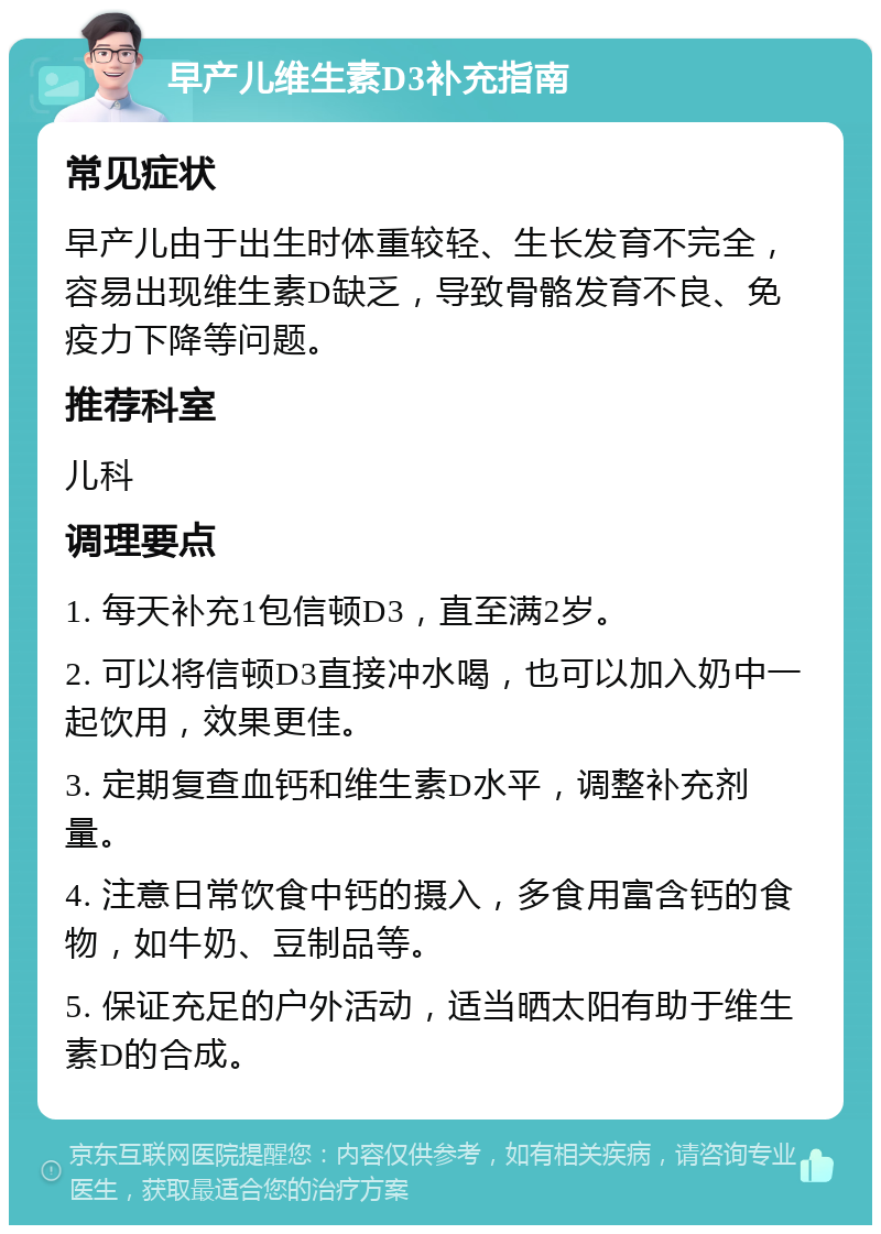 早产儿维生素D3补充指南 常见症状 早产儿由于出生时体重较轻、生长发育不完全，容易出现维生素D缺乏，导致骨骼发育不良、免疫力下降等问题。 推荐科室 儿科 调理要点 1. 每天补充1包信顿D3，直至满2岁。 2. 可以将信顿D3直接冲水喝，也可以加入奶中一起饮用，效果更佳。 3. 定期复查血钙和维生素D水平，调整补充剂量。 4. 注意日常饮食中钙的摄入，多食用富含钙的食物，如牛奶、豆制品等。 5. 保证充足的户外活动，适当晒太阳有助于维生素D的合成。