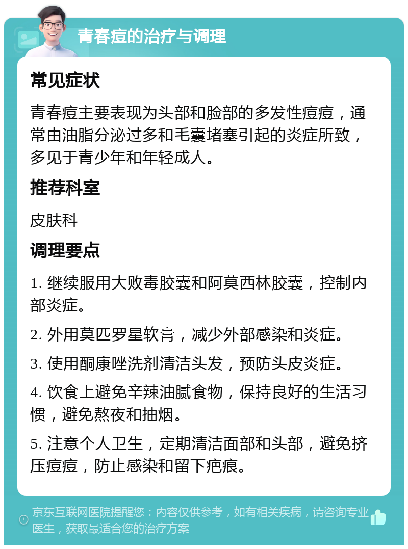 青春痘的治疗与调理 常见症状 青春痘主要表现为头部和脸部的多发性痘痘，通常由油脂分泌过多和毛囊堵塞引起的炎症所致，多见于青少年和年轻成人。 推荐科室 皮肤科 调理要点 1. 继续服用大败毒胶囊和阿莫西林胶囊，控制内部炎症。 2. 外用莫匹罗星软膏，减少外部感染和炎症。 3. 使用酮康唑洗剂清洁头发，预防头皮炎症。 4. 饮食上避免辛辣油腻食物，保持良好的生活习惯，避免熬夜和抽烟。 5. 注意个人卫生，定期清洁面部和头部，避免挤压痘痘，防止感染和留下疤痕。