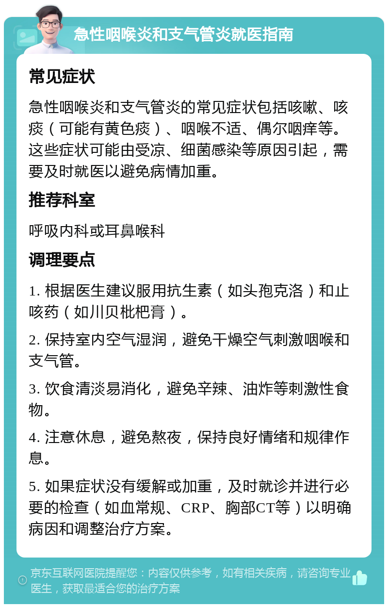 急性咽喉炎和支气管炎就医指南 常见症状 急性咽喉炎和支气管炎的常见症状包括咳嗽、咳痰（可能有黄色痰）、咽喉不适、偶尔咽痒等。这些症状可能由受凉、细菌感染等原因引起，需要及时就医以避免病情加重。 推荐科室 呼吸内科或耳鼻喉科 调理要点 1. 根据医生建议服用抗生素（如头孢克洛）和止咳药（如川贝枇杷膏）。 2. 保持室内空气湿润，避免干燥空气刺激咽喉和支气管。 3. 饮食清淡易消化，避免辛辣、油炸等刺激性食物。 4. 注意休息，避免熬夜，保持良好情绪和规律作息。 5. 如果症状没有缓解或加重，及时就诊并进行必要的检查（如血常规、CRP、胸部CT等）以明确病因和调整治疗方案。