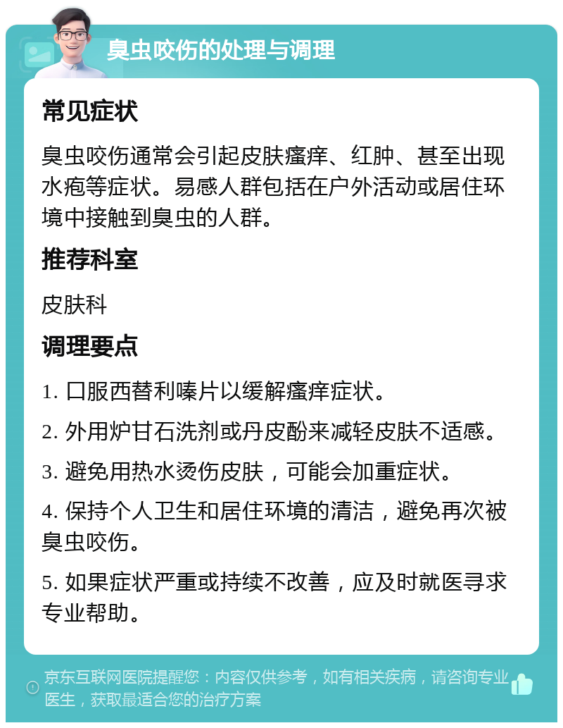 臭虫咬伤的处理与调理 常见症状 臭虫咬伤通常会引起皮肤瘙痒、红肿、甚至出现水疱等症状。易感人群包括在户外活动或居住环境中接触到臭虫的人群。 推荐科室 皮肤科 调理要点 1. 口服西替利嗪片以缓解瘙痒症状。 2. 外用炉甘石洗剂或丹皮酚来减轻皮肤不适感。 3. 避免用热水烫伤皮肤，可能会加重症状。 4. 保持个人卫生和居住环境的清洁，避免再次被臭虫咬伤。 5. 如果症状严重或持续不改善，应及时就医寻求专业帮助。