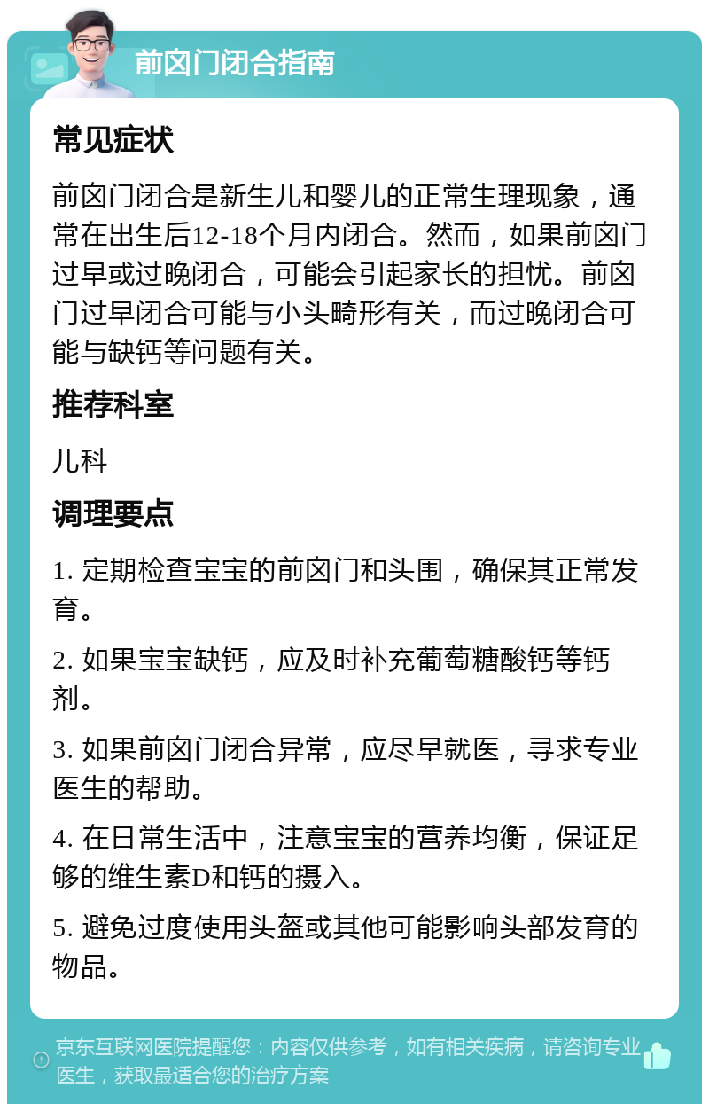 前囟门闭合指南 常见症状 前囟门闭合是新生儿和婴儿的正常生理现象，通常在出生后12-18个月内闭合。然而，如果前囟门过早或过晚闭合，可能会引起家长的担忧。前囟门过早闭合可能与小头畸形有关，而过晚闭合可能与缺钙等问题有关。 推荐科室 儿科 调理要点 1. 定期检查宝宝的前囟门和头围，确保其正常发育。 2. 如果宝宝缺钙，应及时补充葡萄糖酸钙等钙剂。 3. 如果前囟门闭合异常，应尽早就医，寻求专业医生的帮助。 4. 在日常生活中，注意宝宝的营养均衡，保证足够的维生素D和钙的摄入。 5. 避免过度使用头盔或其他可能影响头部发育的物品。