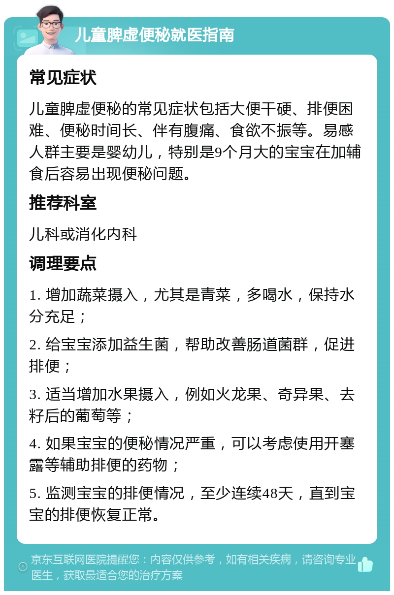 儿童脾虚便秘就医指南 常见症状 儿童脾虚便秘的常见症状包括大便干硬、排便困难、便秘时间长、伴有腹痛、食欲不振等。易感人群主要是婴幼儿，特别是9个月大的宝宝在加辅食后容易出现便秘问题。 推荐科室 儿科或消化内科 调理要点 1. 增加蔬菜摄入，尤其是青菜，多喝水，保持水分充足； 2. 给宝宝添加益生菌，帮助改善肠道菌群，促进排便； 3. 适当增加水果摄入，例如火龙果、奇异果、去籽后的葡萄等； 4. 如果宝宝的便秘情况严重，可以考虑使用开塞露等辅助排便的药物； 5. 监测宝宝的排便情况，至少连续48天，直到宝宝的排便恢复正常。