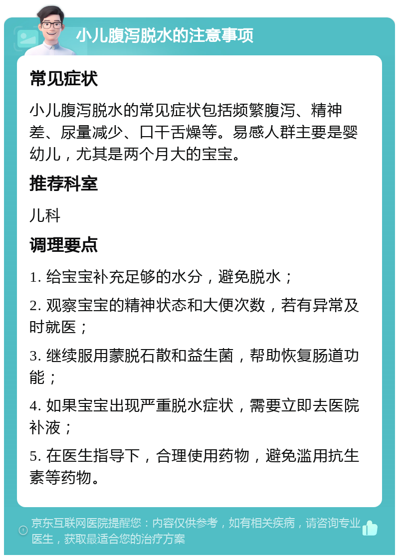 小儿腹泻脱水的注意事项 常见症状 小儿腹泻脱水的常见症状包括频繁腹泻、精神差、尿量减少、口干舌燥等。易感人群主要是婴幼儿，尤其是两个月大的宝宝。 推荐科室 儿科 调理要点 1. 给宝宝补充足够的水分，避免脱水； 2. 观察宝宝的精神状态和大便次数，若有异常及时就医； 3. 继续服用蒙脱石散和益生菌，帮助恢复肠道功能； 4. 如果宝宝出现严重脱水症状，需要立即去医院补液； 5. 在医生指导下，合理使用药物，避免滥用抗生素等药物。