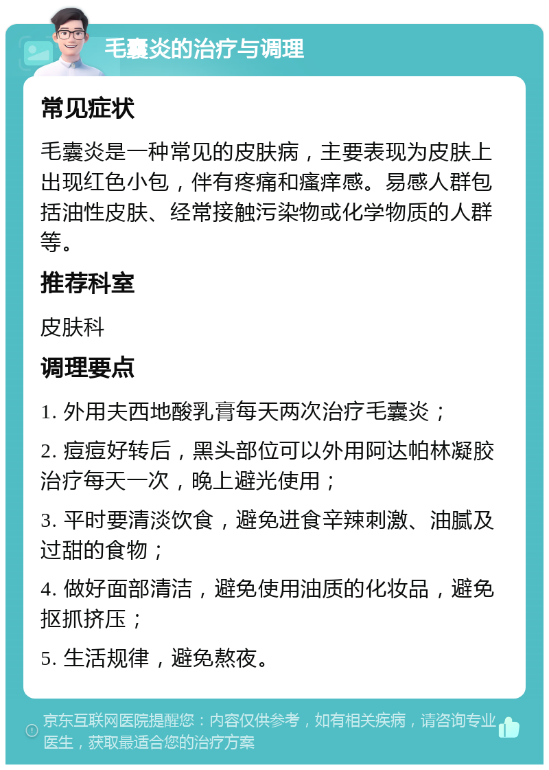 毛囊炎的治疗与调理 常见症状 毛囊炎是一种常见的皮肤病，主要表现为皮肤上出现红色小包，伴有疼痛和瘙痒感。易感人群包括油性皮肤、经常接触污染物或化学物质的人群等。 推荐科室 皮肤科 调理要点 1. 外用夫西地酸乳膏每天两次治疗毛囊炎； 2. 痘痘好转后，黑头部位可以外用阿达帕林凝胶治疗每天一次，晚上避光使用； 3. 平时要清淡饮食，避免进食辛辣刺激、油腻及过甜的食物； 4. 做好面部清洁，避免使用油质的化妆品，避免抠抓挤压； 5. 生活规律，避免熬夜。