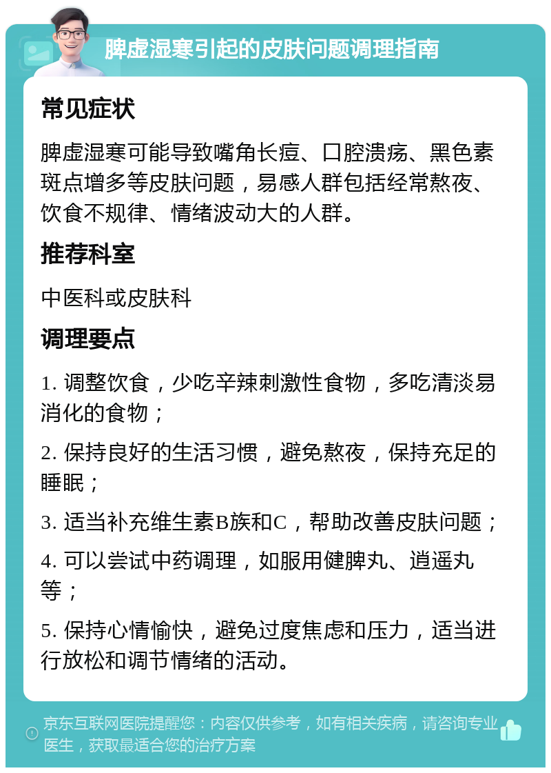 脾虚湿寒引起的皮肤问题调理指南 常见症状 脾虚湿寒可能导致嘴角长痘、口腔溃疡、黑色素斑点增多等皮肤问题，易感人群包括经常熬夜、饮食不规律、情绪波动大的人群。 推荐科室 中医科或皮肤科 调理要点 1. 调整饮食，少吃辛辣刺激性食物，多吃清淡易消化的食物； 2. 保持良好的生活习惯，避免熬夜，保持充足的睡眠； 3. 适当补充维生素B族和C，帮助改善皮肤问题； 4. 可以尝试中药调理，如服用健脾丸、逍遥丸等； 5. 保持心情愉快，避免过度焦虑和压力，适当进行放松和调节情绪的活动。