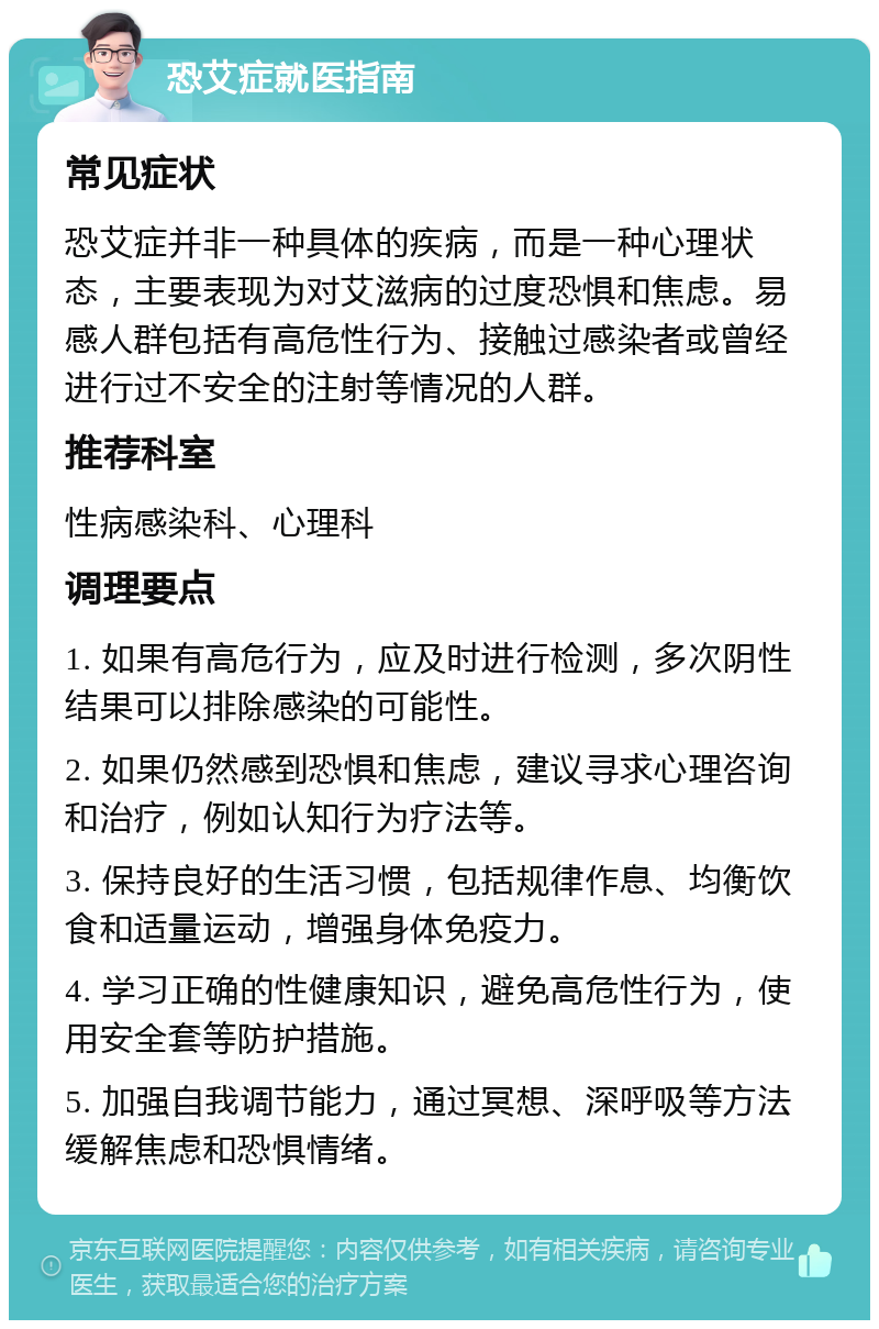 恐艾症就医指南 常见症状 恐艾症并非一种具体的疾病，而是一种心理状态，主要表现为对艾滋病的过度恐惧和焦虑。易感人群包括有高危性行为、接触过感染者或曾经进行过不安全的注射等情况的人群。 推荐科室 性病感染科、心理科 调理要点 1. 如果有高危行为，应及时进行检测，多次阴性结果可以排除感染的可能性。 2. 如果仍然感到恐惧和焦虑，建议寻求心理咨询和治疗，例如认知行为疗法等。 3. 保持良好的生活习惯，包括规律作息、均衡饮食和适量运动，增强身体免疫力。 4. 学习正确的性健康知识，避免高危性行为，使用安全套等防护措施。 5. 加强自我调节能力，通过冥想、深呼吸等方法缓解焦虑和恐惧情绪。