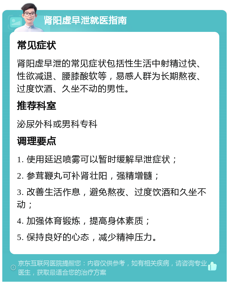 肾阳虚早泄就医指南 常见症状 肾阳虚早泄的常见症状包括性生活中射精过快、性欲减退、腰膝酸软等，易感人群为长期熬夜、过度饮酒、久坐不动的男性。 推荐科室 泌尿外科或男科专科 调理要点 1. 使用延迟喷雾可以暂时缓解早泄症状； 2. 参茸鞭丸可补肾壮阳，强精增髓； 3. 改善生活作息，避免熬夜、过度饮酒和久坐不动； 4. 加强体育锻炼，提高身体素质； 5. 保持良好的心态，减少精神压力。