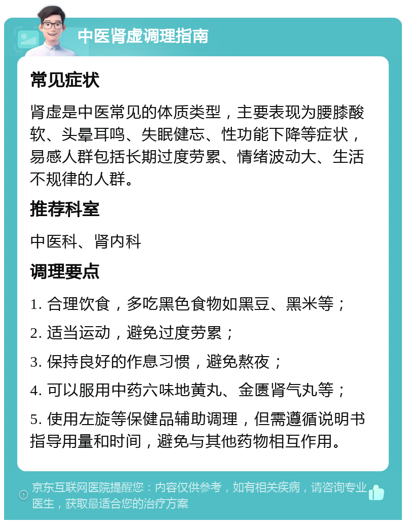 中医肾虚调理指南 常见症状 肾虚是中医常见的体质类型，主要表现为腰膝酸软、头晕耳鸣、失眠健忘、性功能下降等症状，易感人群包括长期过度劳累、情绪波动大、生活不规律的人群。 推荐科室 中医科、肾内科 调理要点 1. 合理饮食，多吃黑色食物如黑豆、黑米等； 2. 适当运动，避免过度劳累； 3. 保持良好的作息习惯，避免熬夜； 4. 可以服用中药六味地黄丸、金匮肾气丸等； 5. 使用左旋等保健品辅助调理，但需遵循说明书指导用量和时间，避免与其他药物相互作用。