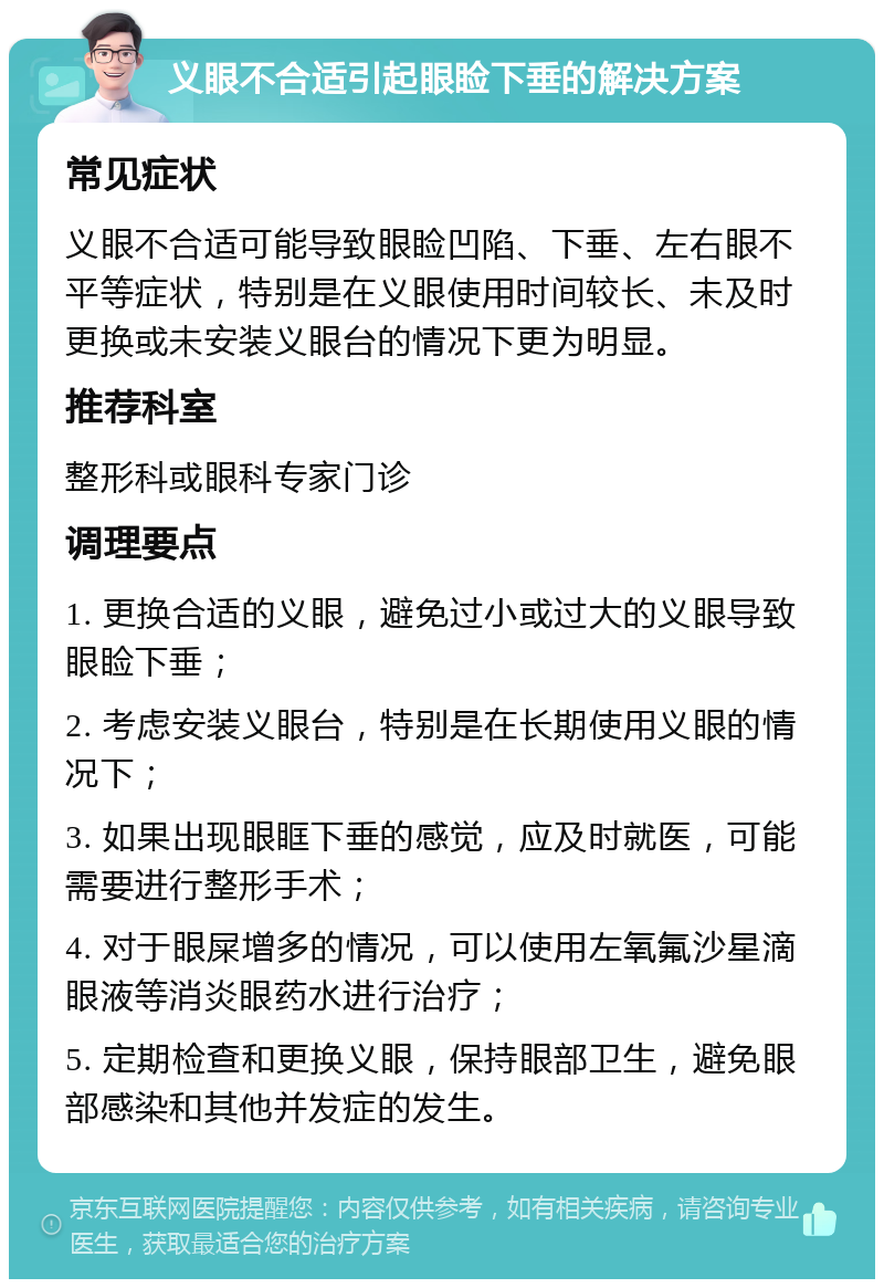 义眼不合适引起眼睑下垂的解决方案 常见症状 义眼不合适可能导致眼睑凹陷、下垂、左右眼不平等症状，特别是在义眼使用时间较长、未及时更换或未安装义眼台的情况下更为明显。 推荐科室 整形科或眼科专家门诊 调理要点 1. 更换合适的义眼，避免过小或过大的义眼导致眼睑下垂； 2. 考虑安装义眼台，特别是在长期使用义眼的情况下； 3. 如果出现眼眶下垂的感觉，应及时就医，可能需要进行整形手术； 4. 对于眼屎增多的情况，可以使用左氧氟沙星滴眼液等消炎眼药水进行治疗； 5. 定期检查和更换义眼，保持眼部卫生，避免眼部感染和其他并发症的发生。