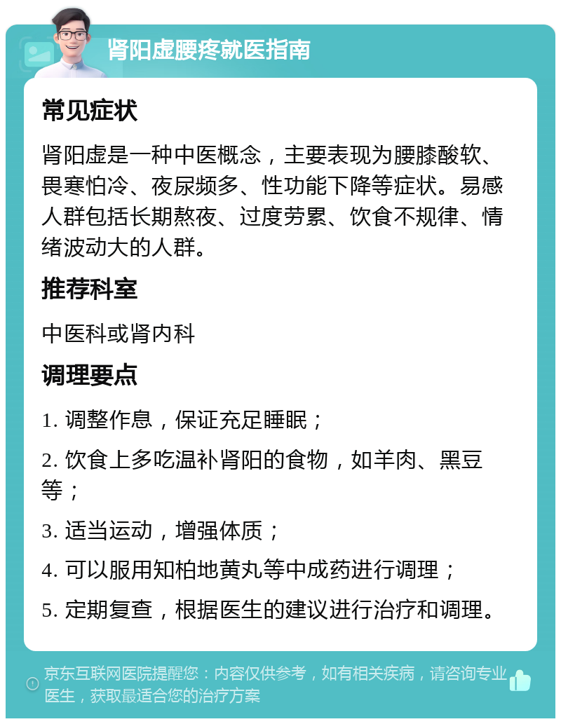 肾阳虚腰疼就医指南 常见症状 肾阳虚是一种中医概念，主要表现为腰膝酸软、畏寒怕冷、夜尿频多、性功能下降等症状。易感人群包括长期熬夜、过度劳累、饮食不规律、情绪波动大的人群。 推荐科室 中医科或肾内科 调理要点 1. 调整作息，保证充足睡眠； 2. 饮食上多吃温补肾阳的食物，如羊肉、黑豆等； 3. 适当运动，增强体质； 4. 可以服用知柏地黄丸等中成药进行调理； 5. 定期复查，根据医生的建议进行治疗和调理。