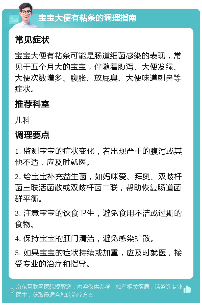 宝宝大便有粘条的调理指南 常见症状 宝宝大便有粘条可能是肠道细菌感染的表现，常见于五个月大的宝宝，伴随着腹泻、大便发绿、大便次数增多、腹胀、放屁臭、大便味道刺鼻等症状。 推荐科室 儿科 调理要点 1. 监测宝宝的症状变化，若出现严重的腹泻或其他不适，应及时就医。 2. 给宝宝补充益生菌，如妈咪爱、拜奥、双歧杆菌三联活菌散或双歧杆菌二联，帮助恢复肠道菌群平衡。 3. 注意宝宝的饮食卫生，避免食用不洁或过期的食物。 4. 保持宝宝的肛门清洁，避免感染扩散。 5. 如果宝宝的症状持续或加重，应及时就医，接受专业的治疗和指导。