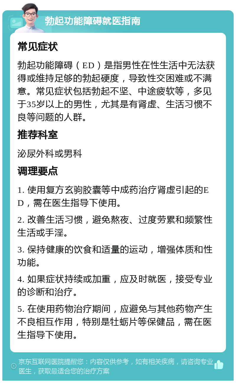 勃起功能障碍就医指南 常见症状 勃起功能障碍（ED）是指男性在性生活中无法获得或维持足够的勃起硬度，导致性交困难或不满意。常见症状包括勃起不坚、中途疲软等，多见于35岁以上的男性，尤其是有肾虚、生活习惯不良等问题的人群。 推荐科室 泌尿外科或男科 调理要点 1. 使用复方玄驹胶囊等中成药治疗肾虚引起的ED，需在医生指导下使用。 2. 改善生活习惯，避免熬夜、过度劳累和频繁性生活或手淫。 3. 保持健康的饮食和适量的运动，增强体质和性功能。 4. 如果症状持续或加重，应及时就医，接受专业的诊断和治疗。 5. 在使用药物治疗期间，应避免与其他药物产生不良相互作用，特别是牡蛎片等保健品，需在医生指导下使用。