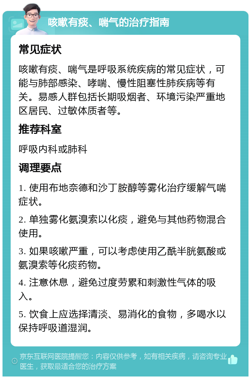 咳嗽有痰、喘气的治疗指南 常见症状 咳嗽有痰、喘气是呼吸系统疾病的常见症状，可能与肺部感染、哮喘、慢性阻塞性肺疾病等有关。易感人群包括长期吸烟者、环境污染严重地区居民、过敏体质者等。 推荐科室 呼吸内科或肺科 调理要点 1. 使用布地奈德和沙丁胺醇等雾化治疗缓解气喘症状。 2. 单独雾化氨溴索以化痰，避免与其他药物混合使用。 3. 如果咳嗽严重，可以考虑使用乙酰半胱氨酸或氨溴索等化痰药物。 4. 注意休息，避免过度劳累和刺激性气体的吸入。 5. 饮食上应选择清淡、易消化的食物，多喝水以保持呼吸道湿润。