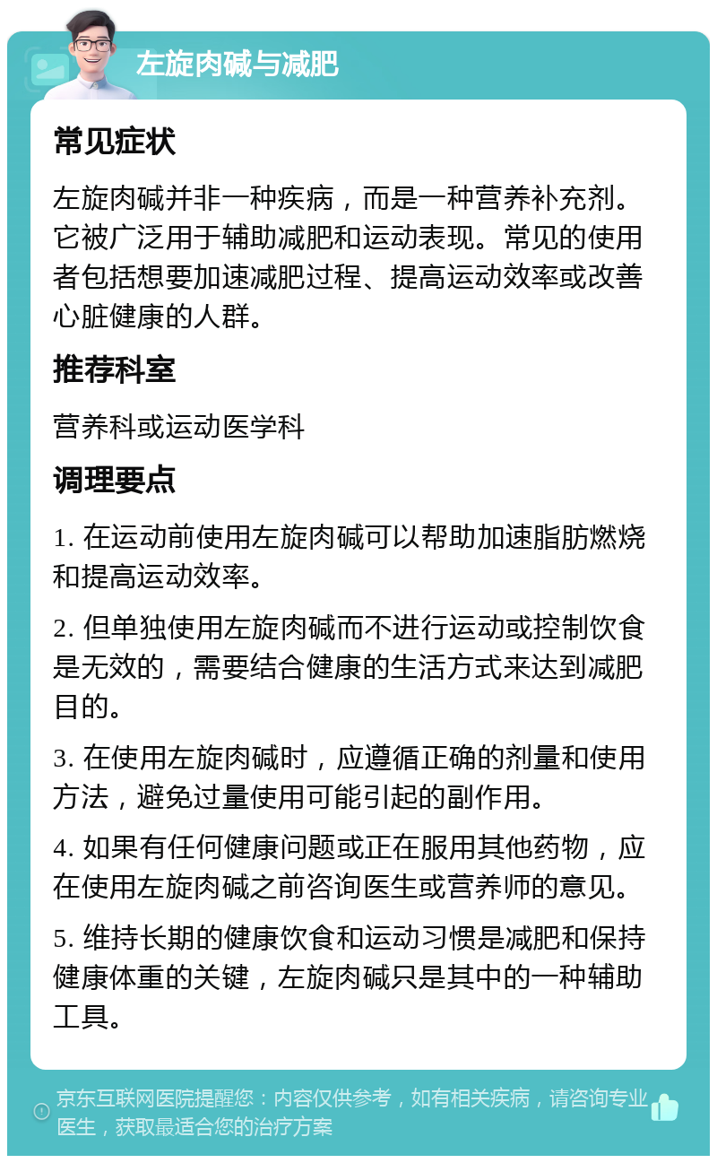 左旋肉碱与减肥 常见症状 左旋肉碱并非一种疾病，而是一种营养补充剂。它被广泛用于辅助减肥和运动表现。常见的使用者包括想要加速减肥过程、提高运动效率或改善心脏健康的人群。 推荐科室 营养科或运动医学科 调理要点 1. 在运动前使用左旋肉碱可以帮助加速脂肪燃烧和提高运动效率。 2. 但单独使用左旋肉碱而不进行运动或控制饮食是无效的，需要结合健康的生活方式来达到减肥目的。 3. 在使用左旋肉碱时，应遵循正确的剂量和使用方法，避免过量使用可能引起的副作用。 4. 如果有任何健康问题或正在服用其他药物，应在使用左旋肉碱之前咨询医生或营养师的意见。 5. 维持长期的健康饮食和运动习惯是减肥和保持健康体重的关键，左旋肉碱只是其中的一种辅助工具。