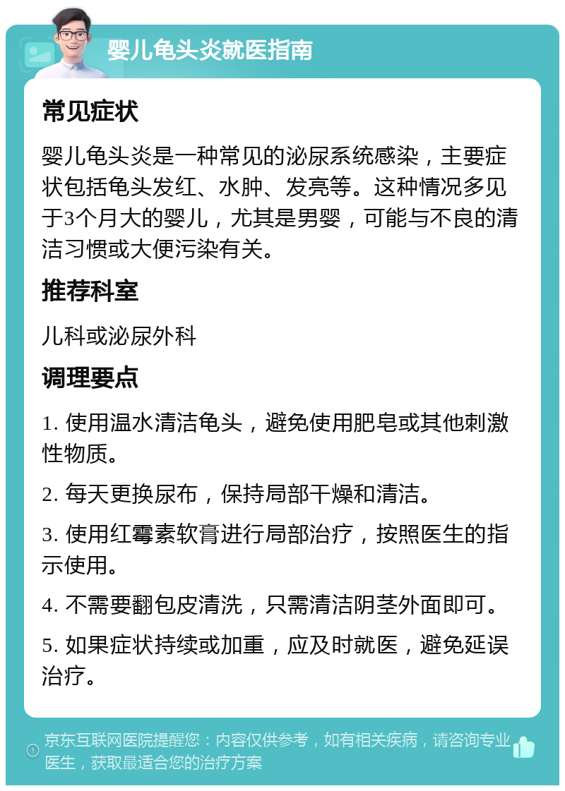 婴儿龟头炎就医指南 常见症状 婴儿龟头炎是一种常见的泌尿系统感染，主要症状包括龟头发红、水肿、发亮等。这种情况多见于3个月大的婴儿，尤其是男婴，可能与不良的清洁习惯或大便污染有关。 推荐科室 儿科或泌尿外科 调理要点 1. 使用温水清洁龟头，避免使用肥皂或其他刺激性物质。 2. 每天更换尿布，保持局部干燥和清洁。 3. 使用红霉素软膏进行局部治疗，按照医生的指示使用。 4. 不需要翻包皮清洗，只需清洁阴茎外面即可。 5. 如果症状持续或加重，应及时就医，避免延误治疗。