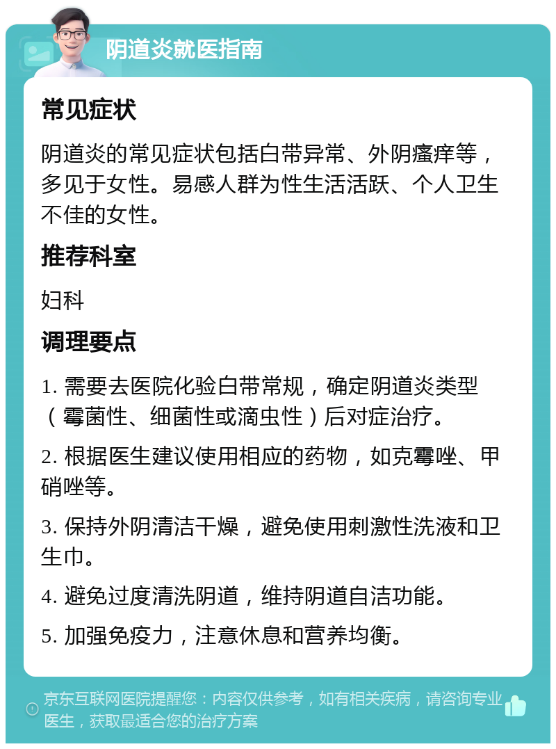 阴道炎就医指南 常见症状 阴道炎的常见症状包括白带异常、外阴瘙痒等，多见于女性。易感人群为性生活活跃、个人卫生不佳的女性。 推荐科室 妇科 调理要点 1. 需要去医院化验白带常规，确定阴道炎类型（霉菌性、细菌性或滴虫性）后对症治疗。 2. 根据医生建议使用相应的药物，如克霉唑、甲硝唑等。 3. 保持外阴清洁干燥，避免使用刺激性洗液和卫生巾。 4. 避免过度清洗阴道，维持阴道自洁功能。 5. 加强免疫力，注意休息和营养均衡。