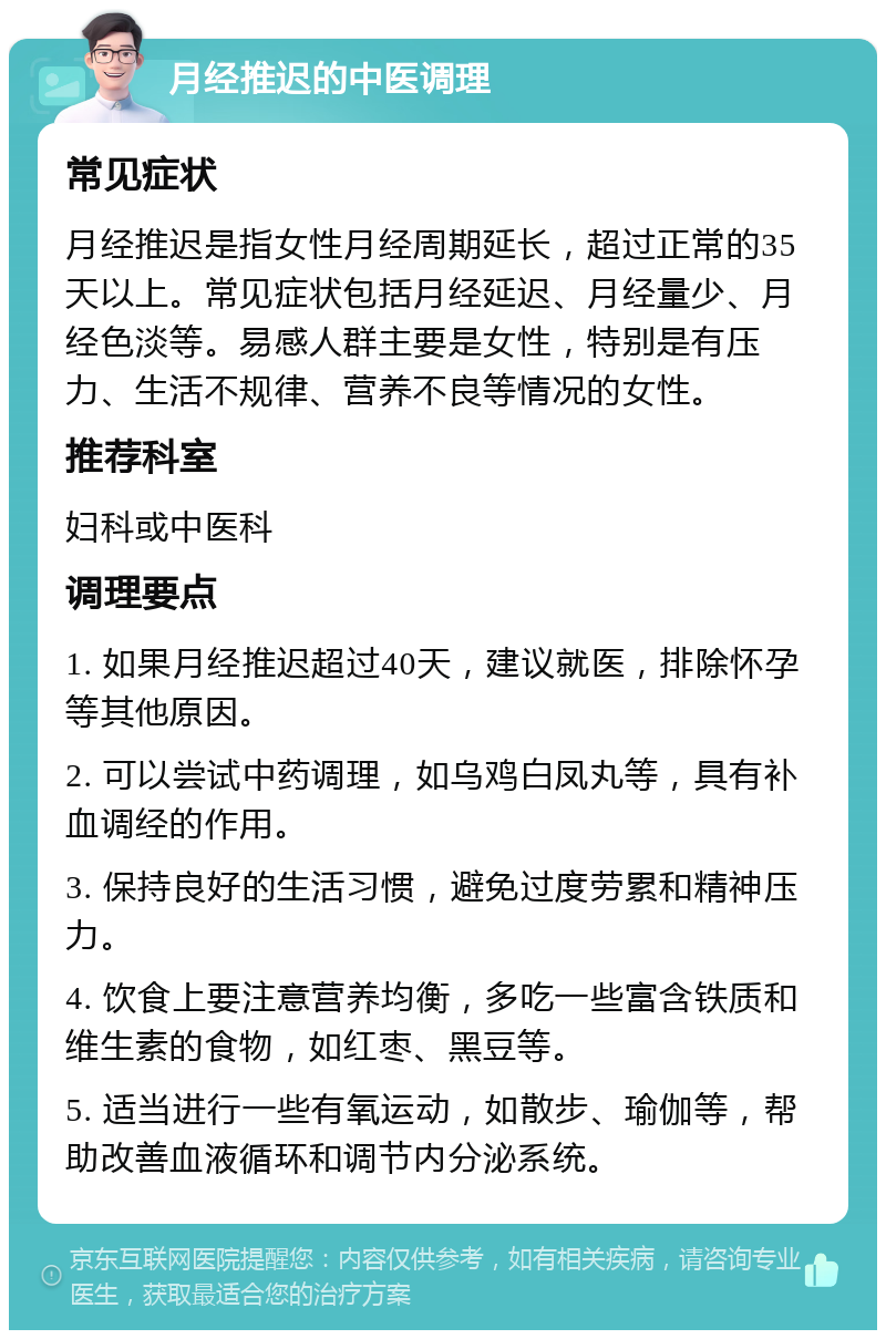 月经推迟的中医调理 常见症状 月经推迟是指女性月经周期延长，超过正常的35天以上。常见症状包括月经延迟、月经量少、月经色淡等。易感人群主要是女性，特别是有压力、生活不规律、营养不良等情况的女性。 推荐科室 妇科或中医科 调理要点 1. 如果月经推迟超过40天，建议就医，排除怀孕等其他原因。 2. 可以尝试中药调理，如乌鸡白凤丸等，具有补血调经的作用。 3. 保持良好的生活习惯，避免过度劳累和精神压力。 4. 饮食上要注意营养均衡，多吃一些富含铁质和维生素的食物，如红枣、黑豆等。 5. 适当进行一些有氧运动，如散步、瑜伽等，帮助改善血液循环和调节内分泌系统。