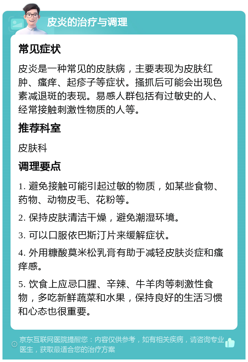 皮炎的治疗与调理 常见症状 皮炎是一种常见的皮肤病，主要表现为皮肤红肿、瘙痒、起疹子等症状。搔抓后可能会出现色素减退斑的表现。易感人群包括有过敏史的人、经常接触刺激性物质的人等。 推荐科室 皮肤科 调理要点 1. 避免接触可能引起过敏的物质，如某些食物、药物、动物皮毛、花粉等。 2. 保持皮肤清洁干燥，避免潮湿环境。 3. 可以口服依巴斯汀片来缓解症状。 4. 外用糠酸莫米松乳膏有助于减轻皮肤炎症和瘙痒感。 5. 饮食上应忌口腥、辛辣、牛羊肉等刺激性食物，多吃新鲜蔬菜和水果，保持良好的生活习惯和心态也很重要。