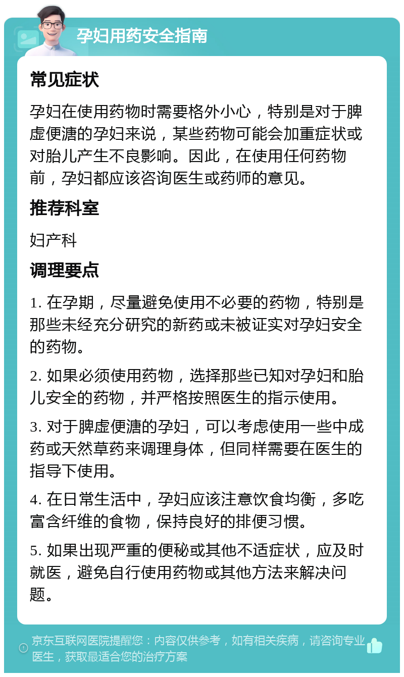 孕妇用药安全指南 常见症状 孕妇在使用药物时需要格外小心，特别是对于脾虚便溏的孕妇来说，某些药物可能会加重症状或对胎儿产生不良影响。因此，在使用任何药物前，孕妇都应该咨询医生或药师的意见。 推荐科室 妇产科 调理要点 1. 在孕期，尽量避免使用不必要的药物，特别是那些未经充分研究的新药或未被证实对孕妇安全的药物。 2. 如果必须使用药物，选择那些已知对孕妇和胎儿安全的药物，并严格按照医生的指示使用。 3. 对于脾虚便溏的孕妇，可以考虑使用一些中成药或天然草药来调理身体，但同样需要在医生的指导下使用。 4. 在日常生活中，孕妇应该注意饮食均衡，多吃富含纤维的食物，保持良好的排便习惯。 5. 如果出现严重的便秘或其他不适症状，应及时就医，避免自行使用药物或其他方法来解决问题。