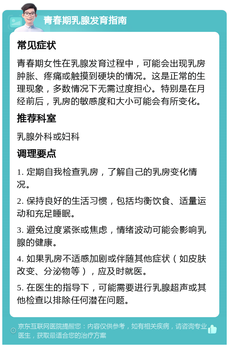 青春期乳腺发育指南 常见症状 青春期女性在乳腺发育过程中，可能会出现乳房肿胀、疼痛或触摸到硬块的情况。这是正常的生理现象，多数情况下无需过度担心。特别是在月经前后，乳房的敏感度和大小可能会有所变化。 推荐科室 乳腺外科或妇科 调理要点 1. 定期自我检查乳房，了解自己的乳房变化情况。 2. 保持良好的生活习惯，包括均衡饮食、适量运动和充足睡眠。 3. 避免过度紧张或焦虑，情绪波动可能会影响乳腺的健康。 4. 如果乳房不适感加剧或伴随其他症状（如皮肤改变、分泌物等），应及时就医。 5. 在医生的指导下，可能需要进行乳腺超声或其他检查以排除任何潜在问题。