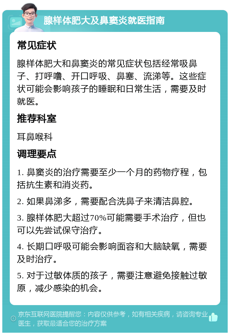 腺样体肥大及鼻窦炎就医指南 常见症状 腺样体肥大和鼻窦炎的常见症状包括经常吸鼻子、打呼噜、开口呼吸、鼻塞、流涕等。这些症状可能会影响孩子的睡眠和日常生活，需要及时就医。 推荐科室 耳鼻喉科 调理要点 1. 鼻窦炎的治疗需要至少一个月的药物疗程，包括抗生素和消炎药。 2. 如果鼻涕多，需要配合洗鼻子来清洁鼻腔。 3. 腺样体肥大超过70%可能需要手术治疗，但也可以先尝试保守治疗。 4. 长期口呼吸可能会影响面容和大脑缺氧，需要及时治疗。 5. 对于过敏体质的孩子，需要注意避免接触过敏原，减少感染的机会。