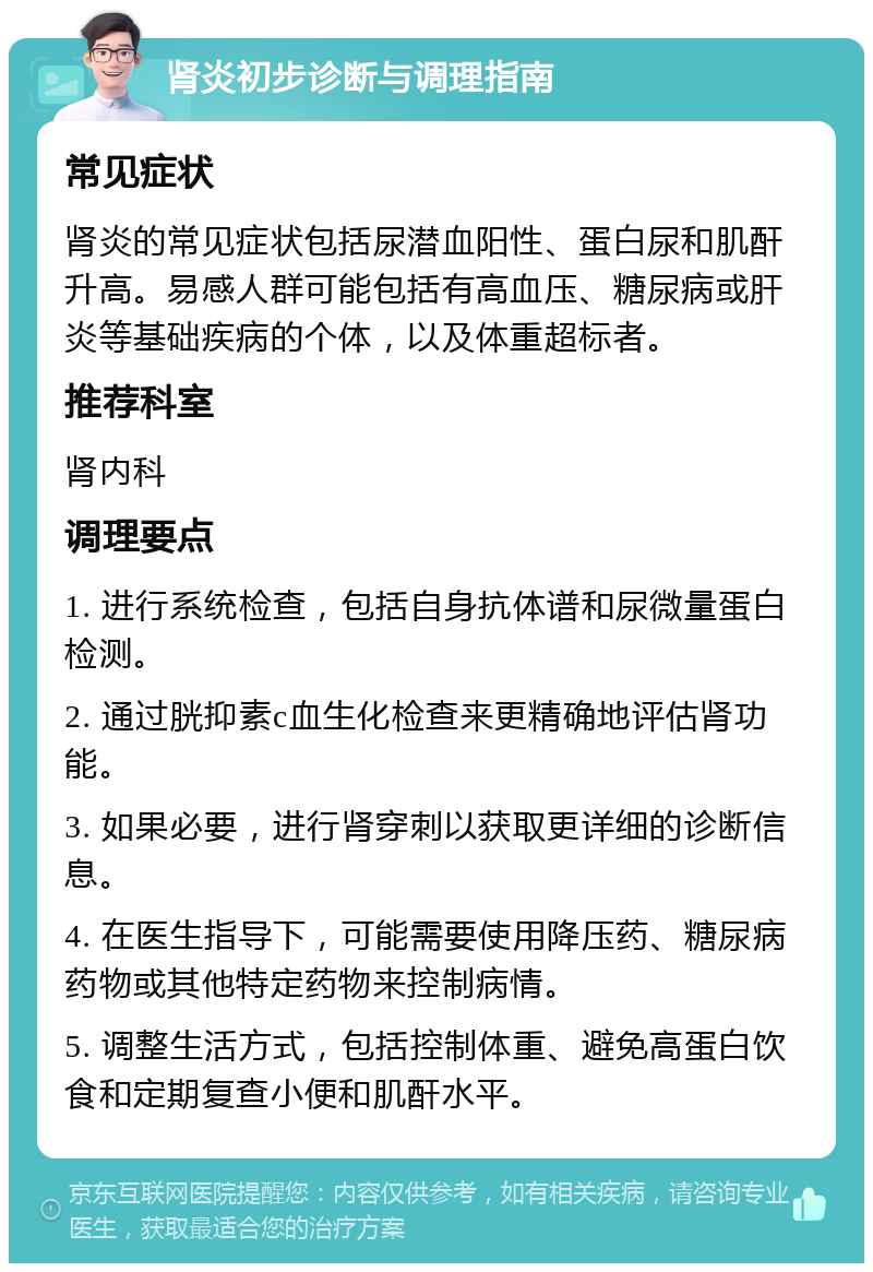 肾炎初步诊断与调理指南 常见症状 肾炎的常见症状包括尿潜血阳性、蛋白尿和肌酐升高。易感人群可能包括有高血压、糖尿病或肝炎等基础疾病的个体，以及体重超标者。 推荐科室 肾内科 调理要点 1. 进行系统检查，包括自身抗体谱和尿微量蛋白检测。 2. 通过胱抑素c血生化检查来更精确地评估肾功能。 3. 如果必要，进行肾穿刺以获取更详细的诊断信息。 4. 在医生指导下，可能需要使用降压药、糖尿病药物或其他特定药物来控制病情。 5. 调整生活方式，包括控制体重、避免高蛋白饮食和定期复查小便和肌酐水平。