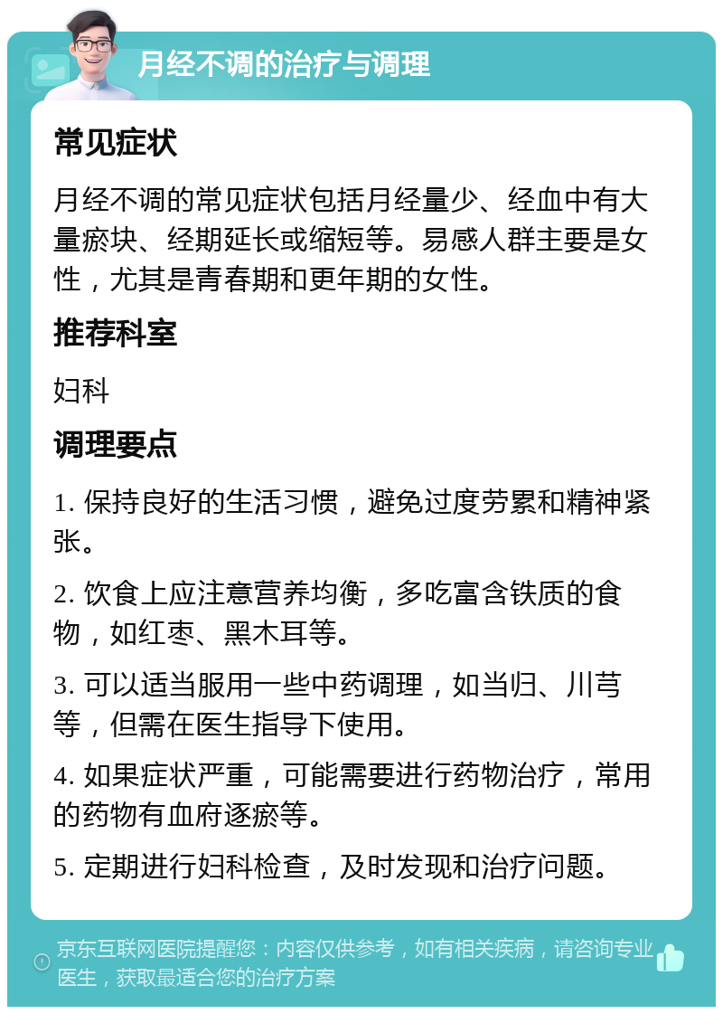 月经不调的治疗与调理 常见症状 月经不调的常见症状包括月经量少、经血中有大量瘀块、经期延长或缩短等。易感人群主要是女性，尤其是青春期和更年期的女性。 推荐科室 妇科 调理要点 1. 保持良好的生活习惯，避免过度劳累和精神紧张。 2. 饮食上应注意营养均衡，多吃富含铁质的食物，如红枣、黑木耳等。 3. 可以适当服用一些中药调理，如当归、川芎等，但需在医生指导下使用。 4. 如果症状严重，可能需要进行药物治疗，常用的药物有血府逐瘀等。 5. 定期进行妇科检查，及时发现和治疗问题。