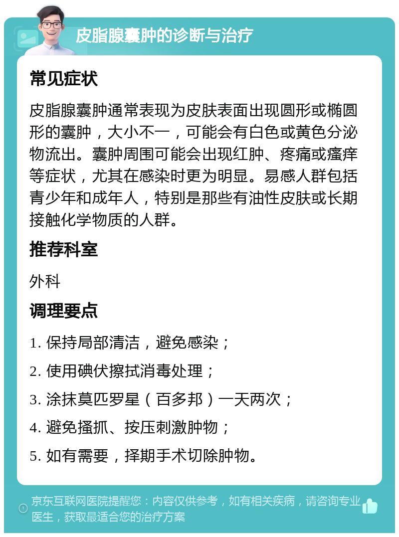 皮脂腺囊肿的诊断与治疗 常见症状 皮脂腺囊肿通常表现为皮肤表面出现圆形或椭圆形的囊肿，大小不一，可能会有白色或黄色分泌物流出。囊肿周围可能会出现红肿、疼痛或瘙痒等症状，尤其在感染时更为明显。易感人群包括青少年和成年人，特别是那些有油性皮肤或长期接触化学物质的人群。 推荐科室 外科 调理要点 1. 保持局部清洁，避免感染； 2. 使用碘伏擦拭消毒处理； 3. 涂抹莫匹罗星（百多邦）一天两次； 4. 避免搔抓、按压刺激肿物； 5. 如有需要，择期手术切除肿物。