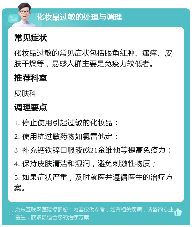 化妆品过敏的处理与调理 常见症状 化妆品过敏的常见症状包括眼角红肿、瘙痒、皮肤干燥等，易感人群主要是免疫力较低者。 推荐科室 皮肤科 调理要点 1. 停止使用引起过敏的化妆品； 2. 使用抗过敏药物如氯雷他定； 3. 补充钙铁锌口服液或21金维他等提高免疫力； 4. 保持皮肤清洁和湿润，避免刺激性物质； 5. 如果症状严重，及时就医并遵循医生的治疗方案。