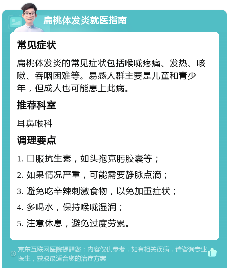 扁桃体发炎就医指南 常见症状 扁桃体发炎的常见症状包括喉咙疼痛、发热、咳嗽、吞咽困难等。易感人群主要是儿童和青少年，但成人也可能患上此病。 推荐科室 耳鼻喉科 调理要点 1. 口服抗生素，如头孢克肟胶囊等； 2. 如果情况严重，可能需要静脉点滴； 3. 避免吃辛辣刺激食物，以免加重症状； 4. 多喝水，保持喉咙湿润； 5. 注意休息，避免过度劳累。