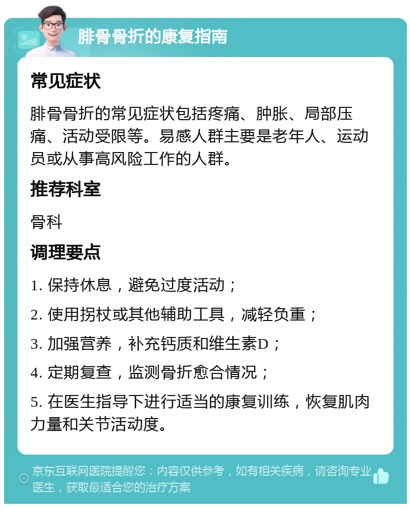 腓骨骨折的康复指南 常见症状 腓骨骨折的常见症状包括疼痛、肿胀、局部压痛、活动受限等。易感人群主要是老年人、运动员或从事高风险工作的人群。 推荐科室 骨科 调理要点 1. 保持休息，避免过度活动； 2. 使用拐杖或其他辅助工具，减轻负重； 3. 加强营养，补充钙质和维生素D； 4. 定期复查，监测骨折愈合情况； 5. 在医生指导下进行适当的康复训练，恢复肌肉力量和关节活动度。