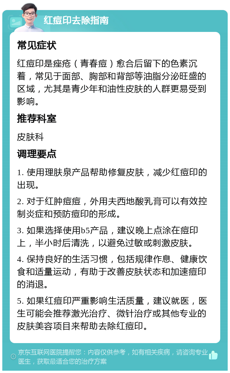 红痘印去除指南 常见症状 红痘印是痤疮（青春痘）愈合后留下的色素沉着，常见于面部、胸部和背部等油脂分泌旺盛的区域，尤其是青少年和油性皮肤的人群更易受到影响。 推荐科室 皮肤科 调理要点 1. 使用理肤泉产品帮助修复皮肤，减少红痘印的出现。 2. 对于红肿痘痘，外用夫西地酸乳膏可以有效控制炎症和预防痘印的形成。 3. 如果选择使用b5产品，建议晚上点涂在痘印上，半小时后清洗，以避免过敏或刺激皮肤。 4. 保持良好的生活习惯，包括规律作息、健康饮食和适量运动，有助于改善皮肤状态和加速痘印的消退。 5. 如果红痘印严重影响生活质量，建议就医，医生可能会推荐激光治疗、微针治疗或其他专业的皮肤美容项目来帮助去除红痘印。