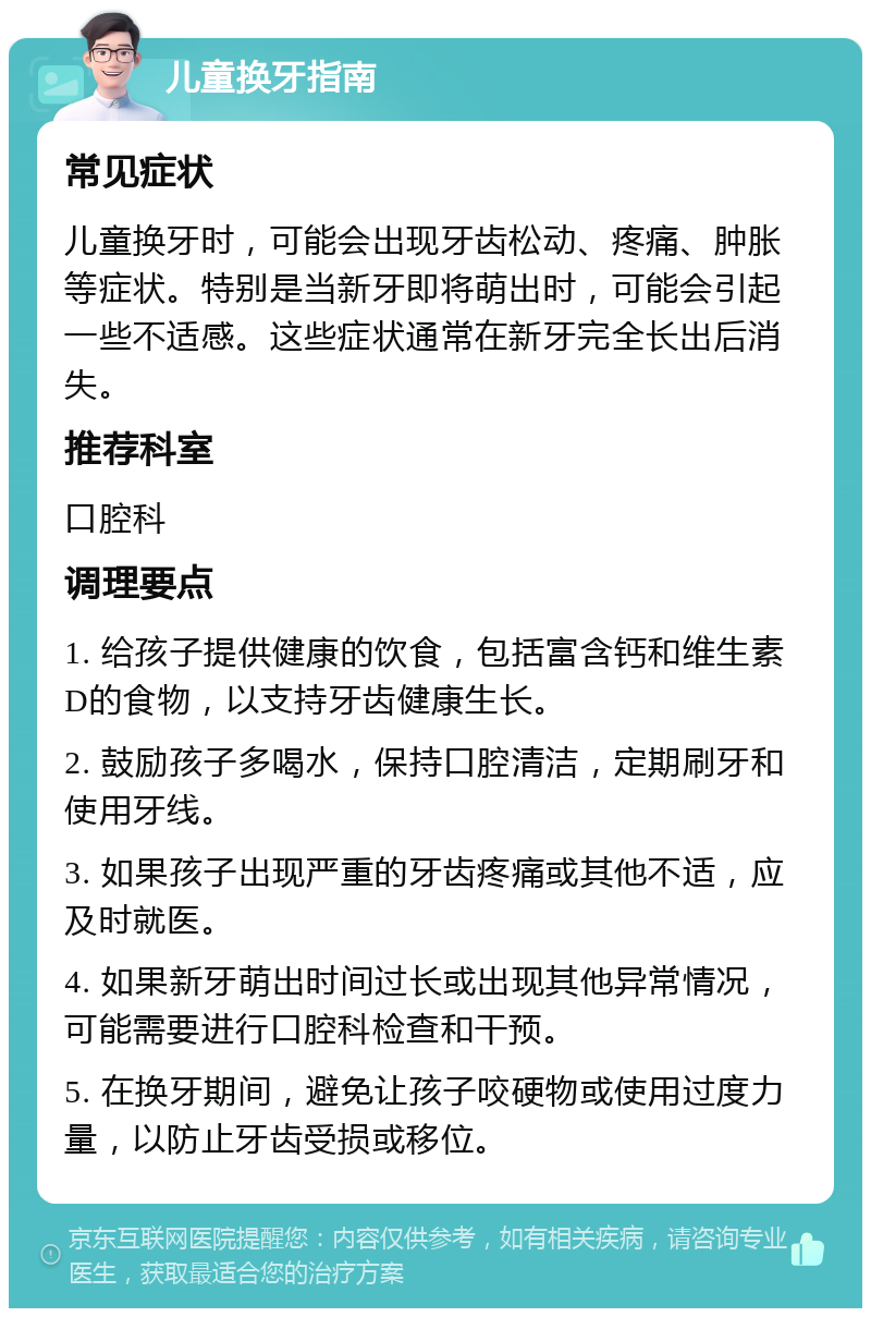 儿童换牙指南 常见症状 儿童换牙时，可能会出现牙齿松动、疼痛、肿胀等症状。特别是当新牙即将萌出时，可能会引起一些不适感。这些症状通常在新牙完全长出后消失。 推荐科室 口腔科 调理要点 1. 给孩子提供健康的饮食，包括富含钙和维生素D的食物，以支持牙齿健康生长。 2. 鼓励孩子多喝水，保持口腔清洁，定期刷牙和使用牙线。 3. 如果孩子出现严重的牙齿疼痛或其他不适，应及时就医。 4. 如果新牙萌出时间过长或出现其他异常情况，可能需要进行口腔科检查和干预。 5. 在换牙期间，避免让孩子咬硬物或使用过度力量，以防止牙齿受损或移位。