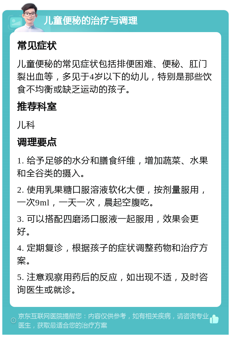 儿童便秘的治疗与调理 常见症状 儿童便秘的常见症状包括排便困难、便秘、肛门裂出血等，多见于4岁以下的幼儿，特别是那些饮食不均衡或缺乏运动的孩子。 推荐科室 儿科 调理要点 1. 给予足够的水分和膳食纤维，增加蔬菜、水果和全谷类的摄入。 2. 使用乳果糖口服溶液软化大便，按剂量服用，一次9ml，一天一次，晨起空腹吃。 3. 可以搭配四磨汤口服液一起服用，效果会更好。 4. 定期复诊，根据孩子的症状调整药物和治疗方案。 5. 注意观察用药后的反应，如出现不适，及时咨询医生或就诊。