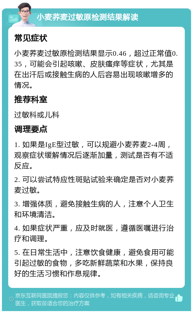 小麦荞麦过敏原检测结果解读 常见症状 小麦荞麦过敏原检测结果显示0.46，超过正常值0.35，可能会引起咳嗽、皮肤瘙痒等症状，尤其是在出汗后或接触生病的人后容易出现咳嗽增多的情况。 推荐科室 过敏科或儿科 调理要点 1. 如果是IgE型过敏，可以规避小麦荞麦2-4周，观察症状缓解情况后逐渐加量，测试是否有不适反应。 2. 可以尝试特应性斑贴试验来确定是否对小麦荞麦过敏。 3. 增强体质，避免接触生病的人，注意个人卫生和环境清洁。 4. 如果症状严重，应及时就医，遵循医嘱进行治疗和调理。 5. 在日常生活中，注意饮食健康，避免食用可能引起过敏的食物，多吃新鲜蔬菜和水果，保持良好的生活习惯和作息规律。