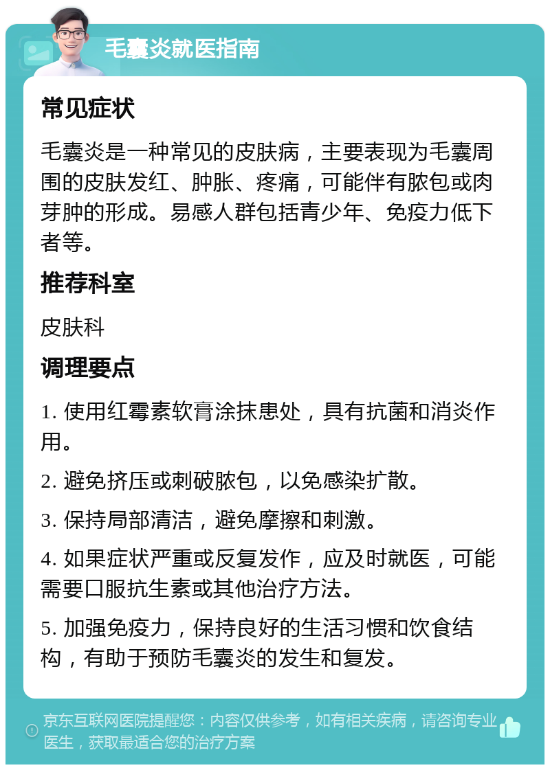 毛囊炎就医指南 常见症状 毛囊炎是一种常见的皮肤病，主要表现为毛囊周围的皮肤发红、肿胀、疼痛，可能伴有脓包或肉芽肿的形成。易感人群包括青少年、免疫力低下者等。 推荐科室 皮肤科 调理要点 1. 使用红霉素软膏涂抹患处，具有抗菌和消炎作用。 2. 避免挤压或刺破脓包，以免感染扩散。 3. 保持局部清洁，避免摩擦和刺激。 4. 如果症状严重或反复发作，应及时就医，可能需要口服抗生素或其他治疗方法。 5. 加强免疫力，保持良好的生活习惯和饮食结构，有助于预防毛囊炎的发生和复发。