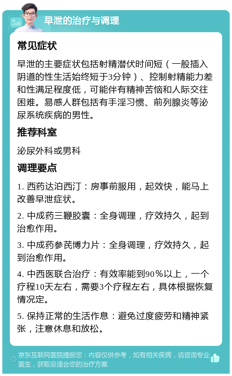 早泄的治疗与调理 常见症状 早泄的主要症状包括射精潜伏时间短（一般插入阴道的性生活始终短于3分钟）、控制射精能力差和性满足程度低，可能伴有精神苦恼和人际交往困难。易感人群包括有手淫习惯、前列腺炎等泌尿系统疾病的男性。 推荐科室 泌尿外科或男科 调理要点 1. 西药达泊西汀：房事前服用，起效快，能马上改善早泄症状。 2. 中成药三鞭胶囊：全身调理，疗效持久，起到治愈作用。 3. 中成药参芪博力片：全身调理，疗效持久，起到治愈作用。 4. 中西医联合治疗：有效率能到90％以上，一个疗程10天左右，需要3个疗程左右，具体根据恢复情况定。 5. 保持正常的生活作息：避免过度疲劳和精神紧张，注意休息和放松。