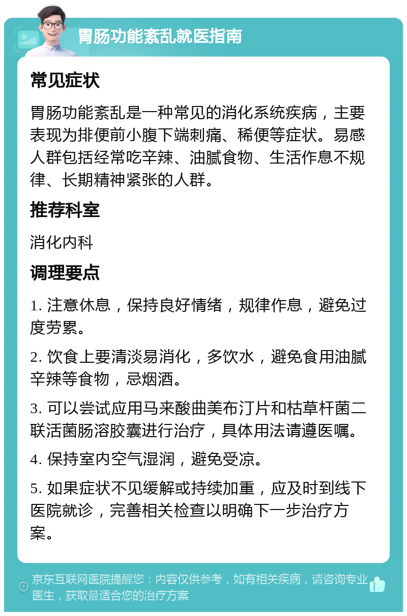 胃肠功能紊乱就医指南 常见症状 胃肠功能紊乱是一种常见的消化系统疾病，主要表现为排便前小腹下端刺痛、稀便等症状。易感人群包括经常吃辛辣、油腻食物、生活作息不规律、长期精神紧张的人群。 推荐科室 消化内科 调理要点 1. 注意休息，保持良好情绪，规律作息，避免过度劳累。 2. 饮食上要清淡易消化，多饮水，避免食用油腻辛辣等食物，忌烟酒。 3. 可以尝试应用马来酸曲美布汀片和枯草杆菌二联活菌肠溶胶囊进行治疗，具体用法请遵医嘱。 4. 保持室内空气湿润，避免受凉。 5. 如果症状不见缓解或持续加重，应及时到线下医院就诊，完善相关检查以明确下一步治疗方案。