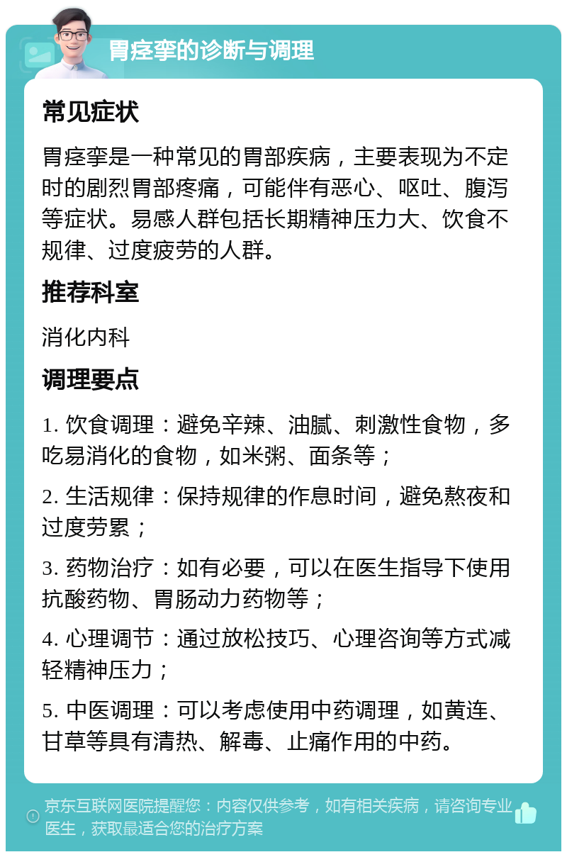 胃痉挛的诊断与调理 常见症状 胃痉挛是一种常见的胃部疾病，主要表现为不定时的剧烈胃部疼痛，可能伴有恶心、呕吐、腹泻等症状。易感人群包括长期精神压力大、饮食不规律、过度疲劳的人群。 推荐科室 消化内科 调理要点 1. 饮食调理：避免辛辣、油腻、刺激性食物，多吃易消化的食物，如米粥、面条等； 2. 生活规律：保持规律的作息时间，避免熬夜和过度劳累； 3. 药物治疗：如有必要，可以在医生指导下使用抗酸药物、胃肠动力药物等； 4. 心理调节：通过放松技巧、心理咨询等方式减轻精神压力； 5. 中医调理：可以考虑使用中药调理，如黄连、甘草等具有清热、解毒、止痛作用的中药。