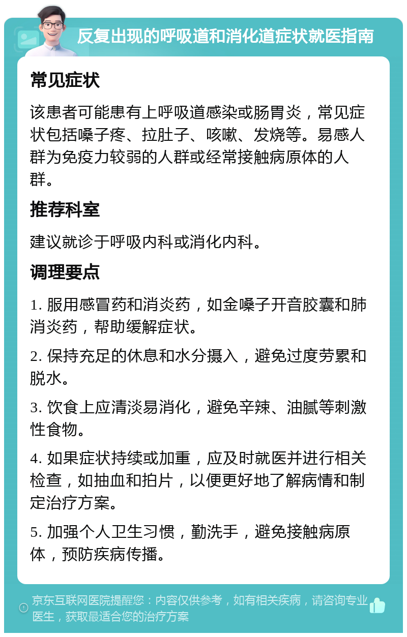 反复出现的呼吸道和消化道症状就医指南 常见症状 该患者可能患有上呼吸道感染或肠胃炎，常见症状包括嗓子疼、拉肚子、咳嗽、发烧等。易感人群为免疫力较弱的人群或经常接触病原体的人群。 推荐科室 建议就诊于呼吸内科或消化内科。 调理要点 1. 服用感冒药和消炎药，如金嗓子开音胶囊和肺消炎药，帮助缓解症状。 2. 保持充足的休息和水分摄入，避免过度劳累和脱水。 3. 饮食上应清淡易消化，避免辛辣、油腻等刺激性食物。 4. 如果症状持续或加重，应及时就医并进行相关检查，如抽血和拍片，以便更好地了解病情和制定治疗方案。 5. 加强个人卫生习惯，勤洗手，避免接触病原体，预防疾病传播。