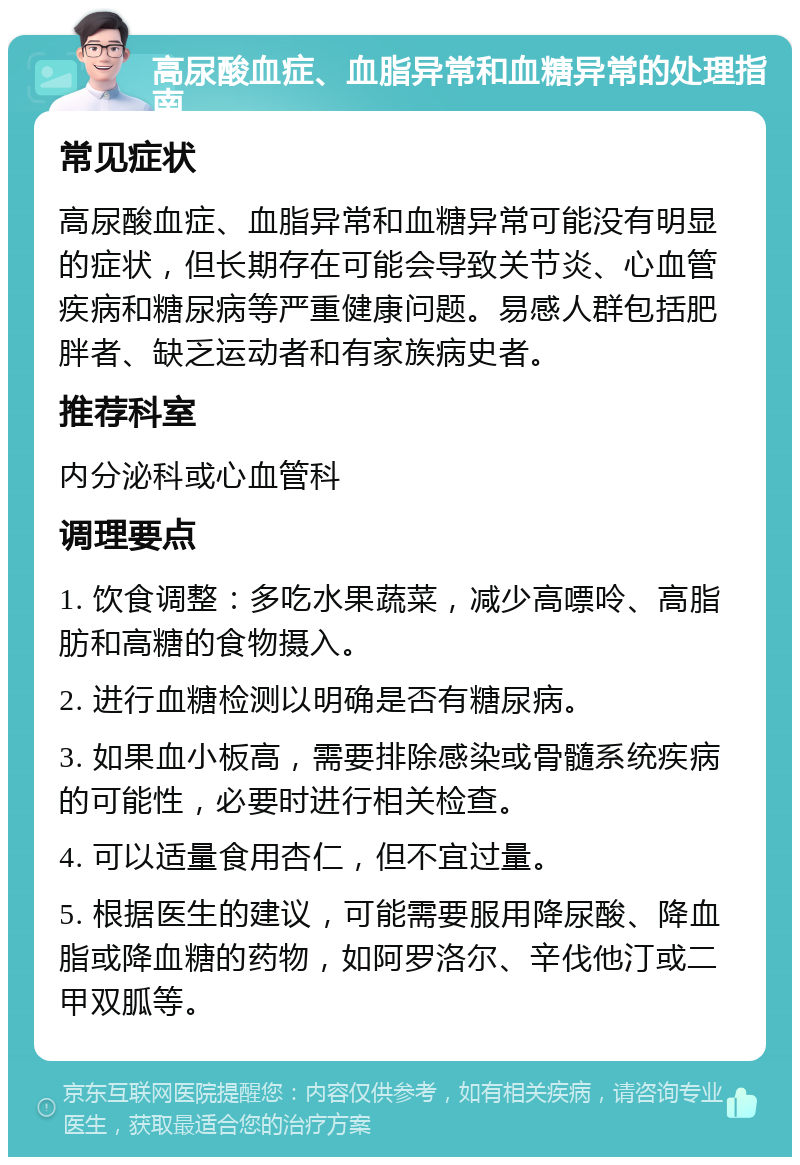 高尿酸血症、血脂异常和血糖异常的处理指南 常见症状 高尿酸血症、血脂异常和血糖异常可能没有明显的症状，但长期存在可能会导致关节炎、心血管疾病和糖尿病等严重健康问题。易感人群包括肥胖者、缺乏运动者和有家族病史者。 推荐科室 内分泌科或心血管科 调理要点 1. 饮食调整：多吃水果蔬菜，减少高嘌呤、高脂肪和高糖的食物摄入。 2. 进行血糖检测以明确是否有糖尿病。 3. 如果血小板高，需要排除感染或骨髓系统疾病的可能性，必要时进行相关检查。 4. 可以适量食用杏仁，但不宜过量。 5. 根据医生的建议，可能需要服用降尿酸、降血脂或降血糖的药物，如阿罗洛尔、辛伐他汀或二甲双胍等。