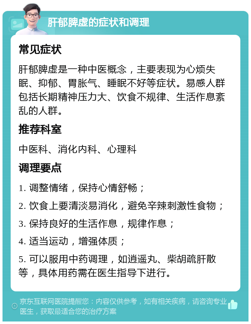 肝郁脾虚的症状和调理 常见症状 肝郁脾虚是一种中医概念，主要表现为心烦失眠、抑郁、胃胀气、睡眠不好等症状。易感人群包括长期精神压力大、饮食不规律、生活作息紊乱的人群。 推荐科室 中医科、消化内科、心理科 调理要点 1. 调整情绪，保持心情舒畅； 2. 饮食上要清淡易消化，避免辛辣刺激性食物； 3. 保持良好的生活作息，规律作息； 4. 适当运动，增强体质； 5. 可以服用中药调理，如逍遥丸、柴胡疏肝散等，具体用药需在医生指导下进行。