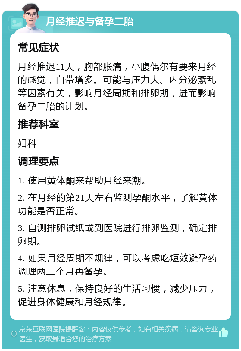 月经推迟与备孕二胎 常见症状 月经推迟11天，胸部胀痛，小腹偶尔有要来月经的感觉，白带增多。可能与压力大、内分泌紊乱等因素有关，影响月经周期和排卵期，进而影响备孕二胎的计划。 推荐科室 妇科 调理要点 1. 使用黄体酮来帮助月经来潮。 2. 在月经的第21天左右监测孕酮水平，了解黄体功能是否正常。 3. 自测排卵试纸或到医院进行排卵监测，确定排卵期。 4. 如果月经周期不规律，可以考虑吃短效避孕药调理两三个月再备孕。 5. 注意休息，保持良好的生活习惯，减少压力，促进身体健康和月经规律。