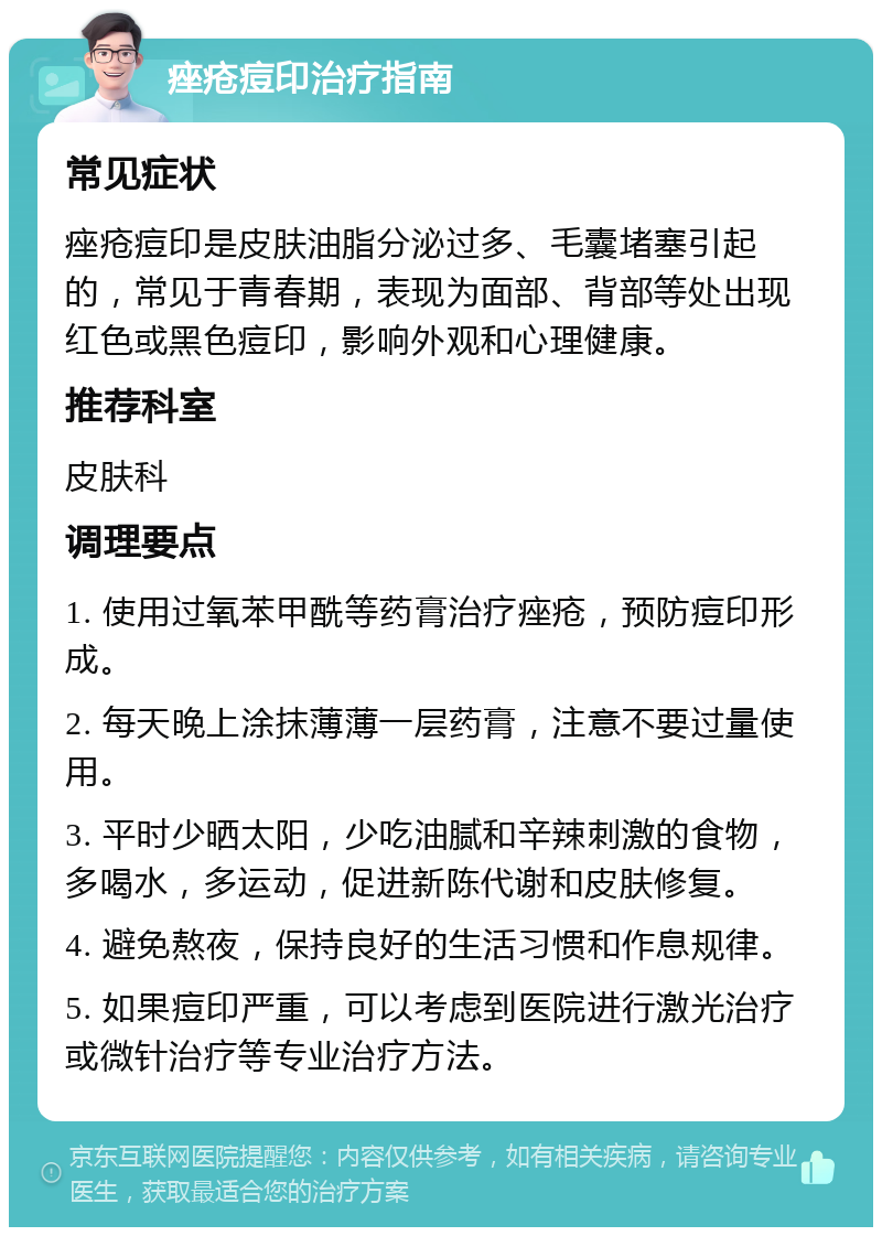 痤疮痘印治疗指南 常见症状 痤疮痘印是皮肤油脂分泌过多、毛囊堵塞引起的，常见于青春期，表现为面部、背部等处出现红色或黑色痘印，影响外观和心理健康。 推荐科室 皮肤科 调理要点 1. 使用过氧苯甲酰等药膏治疗痤疮，预防痘印形成。 2. 每天晚上涂抹薄薄一层药膏，注意不要过量使用。 3. 平时少晒太阳，少吃油腻和辛辣刺激的食物，多喝水，多运动，促进新陈代谢和皮肤修复。 4. 避免熬夜，保持良好的生活习惯和作息规律。 5. 如果痘印严重，可以考虑到医院进行激光治疗或微针治疗等专业治疗方法。